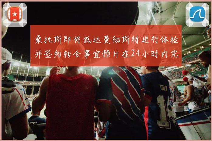 桑托斯即将抵达曼彻斯特进行体检并签约转会事宜预计在24小时内完成