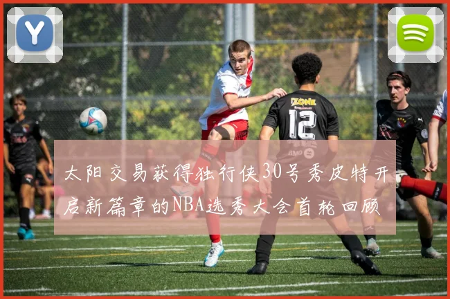 太阳交易获得独行侠30号秀皮特开启新篇章的NBA选秀大会首轮回顾