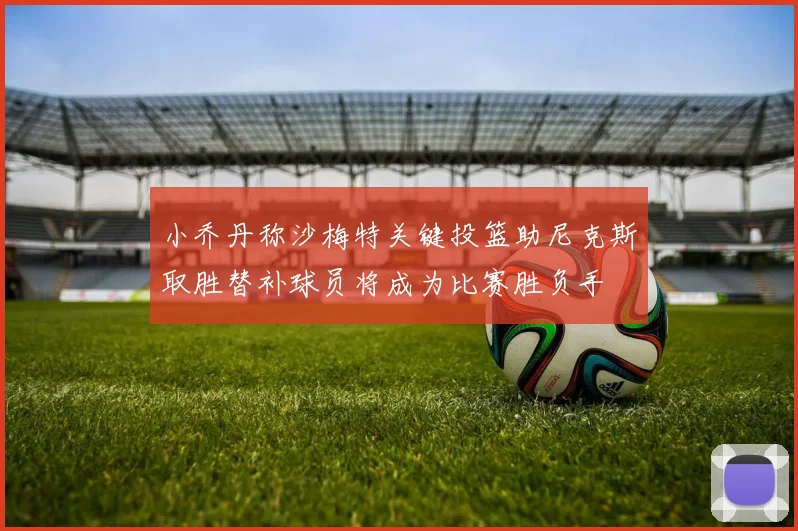 小乔丹称沙梅特关键投篮助尼克斯取胜替补球员将成为比赛胜负手