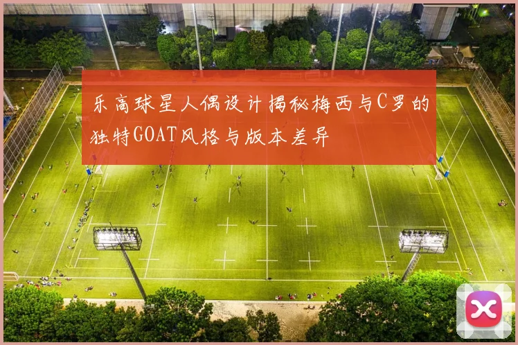乐高球星人偶设计揭秘梅西与C罗的独特GOAT风格与版本差异