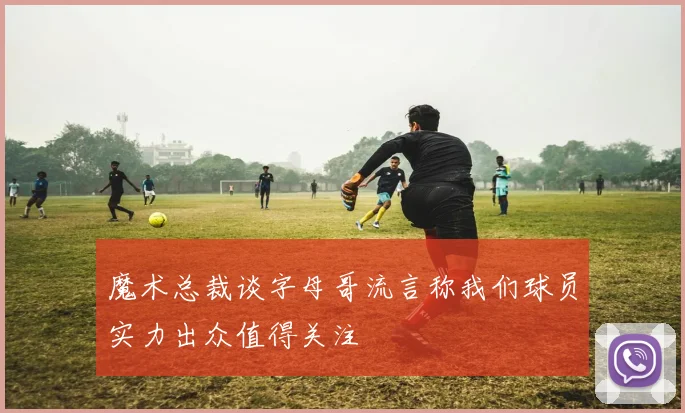 魔术总裁谈字母哥流言称我们球员实力出众值得关注