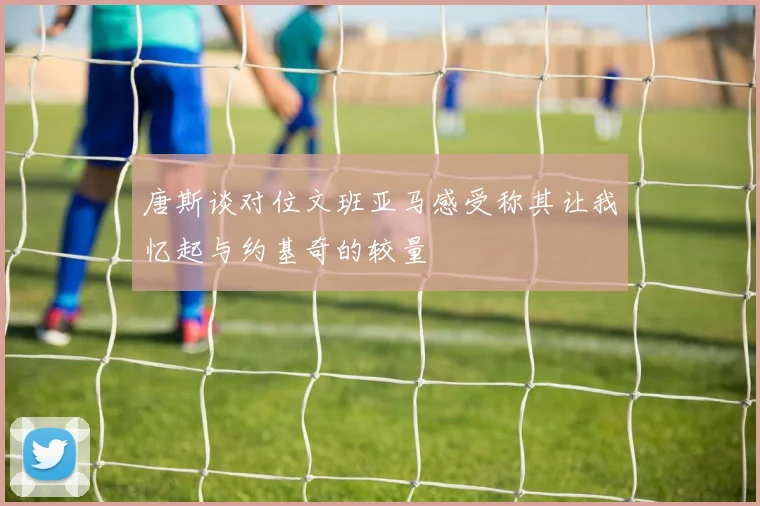 唐斯谈对位文班亚马感受称其让我忆起与约基奇的较量