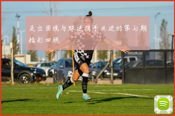 走出困境与球迷携手共进的第七期精彩回顾