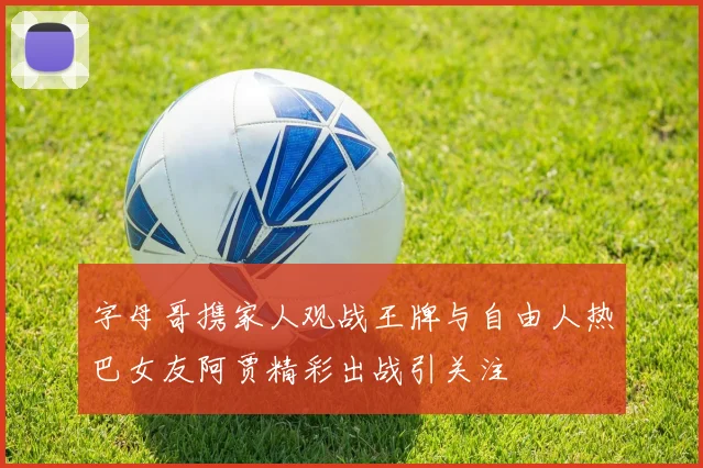 字母哥携家人观战王牌与自由人热巴女友阿贾精彩出战引关注