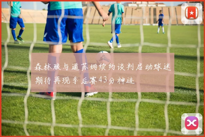 森林狼与道苏姆续约谈判启动球迷期待再现季后赛43分神迹