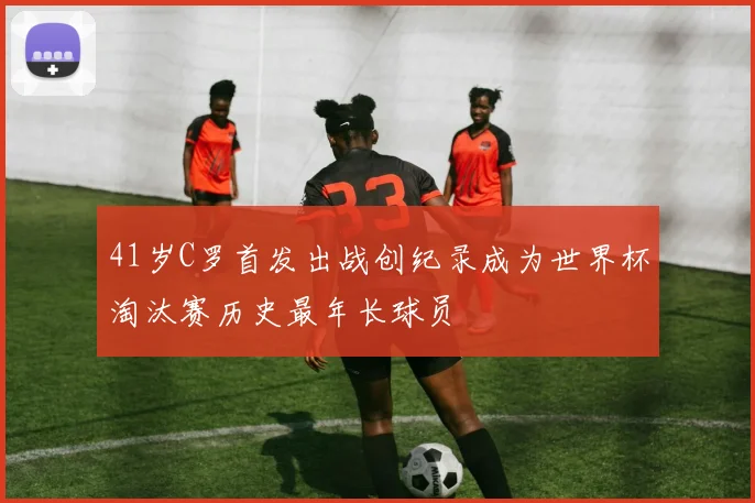 41岁C罗首发出战创纪录成为世界杯淘汰赛历史最年长球员