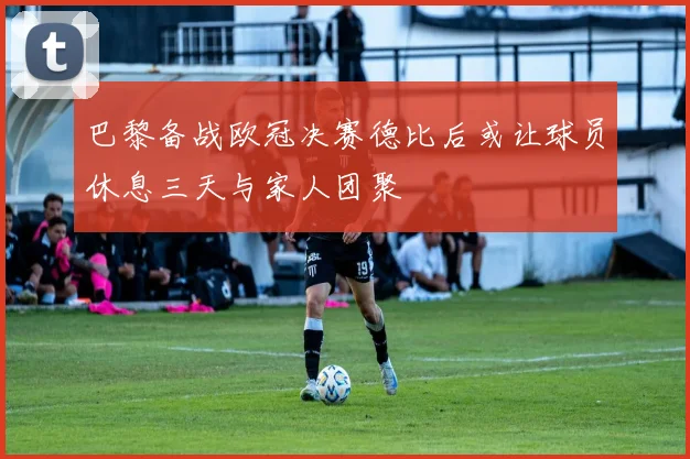 巴黎备战欧冠决赛德比后或让球员休息三天与家人团聚