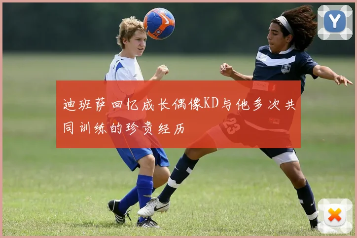 迪班萨回忆成长偶像KD与他多次共同训练的珍贵经历