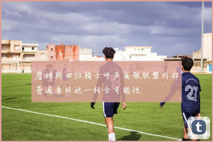 詹姆斯回归骑士呼声高涨联盟内部普遍看好这一转会可能性